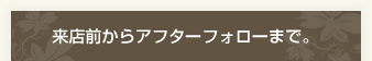 来店前からアフターフォローまで。