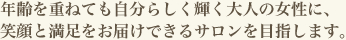 年齢を重ねても自分らしく輝く大人の女性に、笑顔と満足をお届けできるサロンを目指します。
